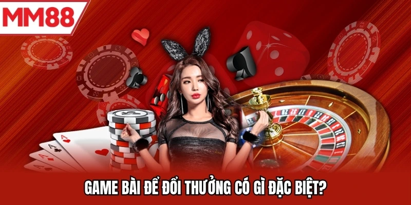 Game bài để đổi thưởng có gì đặc biệt?